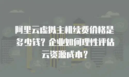 阿里云虚拟主机续费价格是多少钱？企业如何理性评估云资源成本？