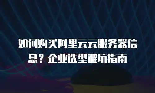 如何购买阿里云云服务器信息？企业选型避坑指南