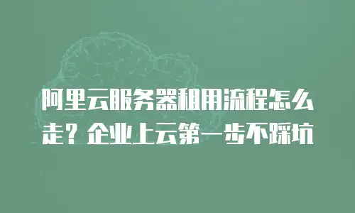 阿里云服务器租用流程怎么走？企业上云第一步不踩坑