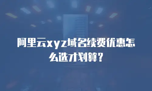 阿里云xyz域名续费优惠怎么选才划算？