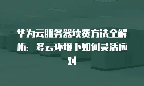 华为云服务器续费方法全解析：多云环境下如何灵活应对