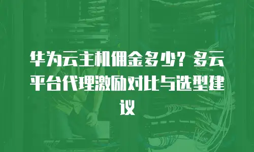 华为云主机佣金多少？多云平台代理激励对比与选型建议