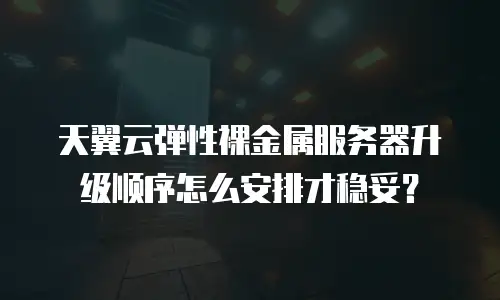 天翼云弹性裸金属服务器升级顺序怎么安排才稳妥？