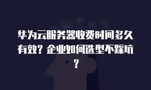 华为云服务器收费时间多久有效？企业如何选型不踩坑？