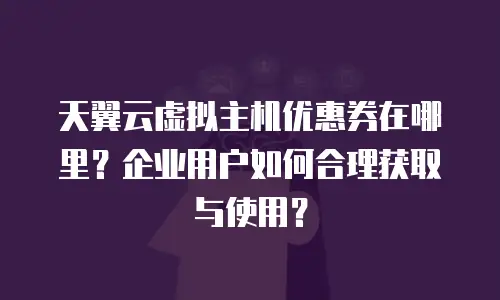 天翼云虚拟主机优惠券在哪里？企业用户如何合理获取与使用？