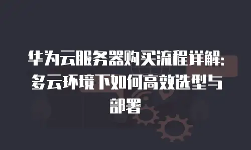 华为云服务器购买流程详解：多云环境下如何高效选型与部署