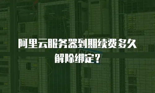 阿里云服务器到期续费多久解除绑定？