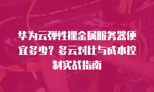 华为云弹性裸金属服务器便宜多少？多云对比与成本控制实战指南