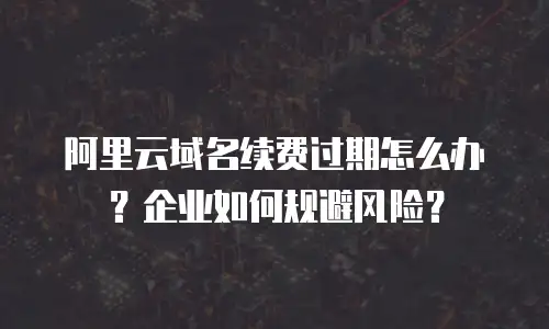阿里云域名续费过期怎么办？企业如何规避风险？