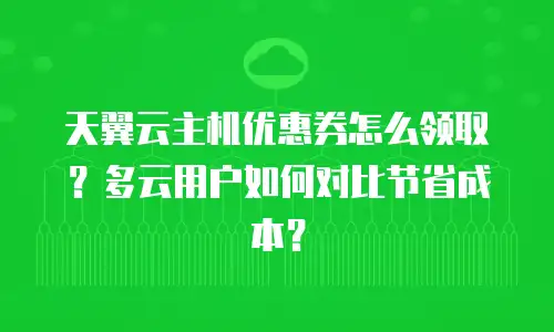 天翼云主机优惠券怎么领取？多云用户如何对比节省成本？