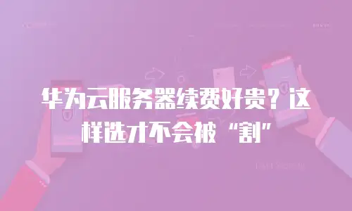 华为云服务器续费好贵？这样选才不会被&ldquo;割&rdquo;