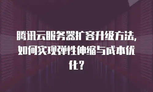 腾讯云服务器扩容升级方法，如何实现弹性伸缩与成本优化？