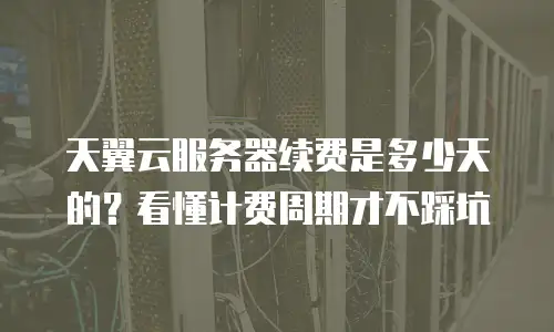 天翼云服务器续费是多少天的？看懂计费周期才不踩坑
