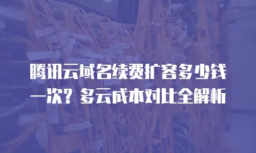 腾讯云域名续费扩容多少钱一次？多云成本对比全解析