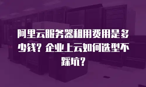 阿里云服务器租用费用是多少钱？企业上云如何选型不踩坑？