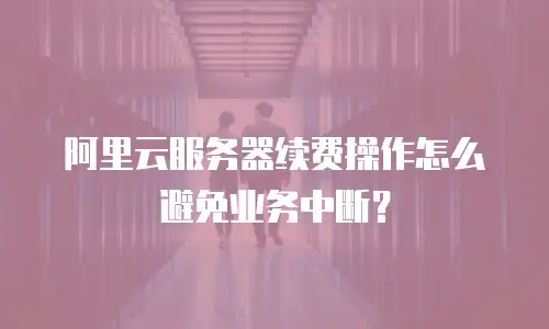 阿里云服务器续费操作怎么避免业务中断？