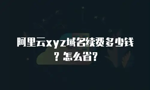 阿里云xyz域名续费多少钱？怎么省？