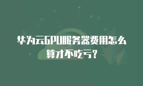 华为云GPU服务器费用怎么算才不吃亏？