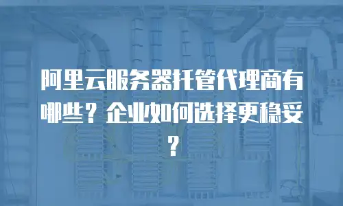 阿里云服务器托管代理商有哪些？企业如何选择更稳妥？