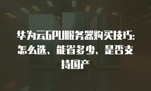 华为云GPU服务器购买技巧：怎么选、能省多少、是否支持国产