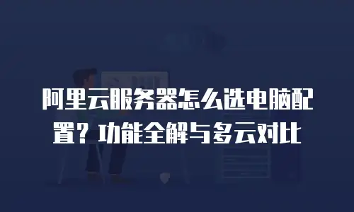 阿里云服务器怎么选电脑配置？功能全解与多云对比