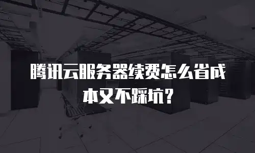 腾讯云服务器续费怎么省成本又不踩坑？