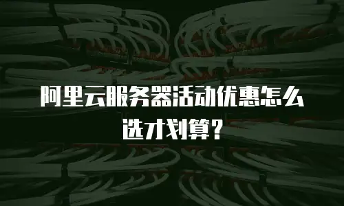 阿里云服务器活动优惠怎么选才划算？