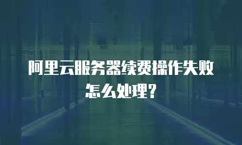 阿里云服务器续费操作失败怎么处理？