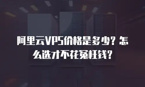 阿里云VPS价格是多少？怎么选才不花冤枉钱？