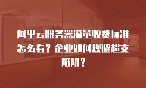 阿里云服务器流量收费标准怎么看？企业如何规避超支陷阱？