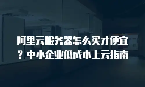 阿里云服务器怎么买才便宜？中小企业低成本上云指南