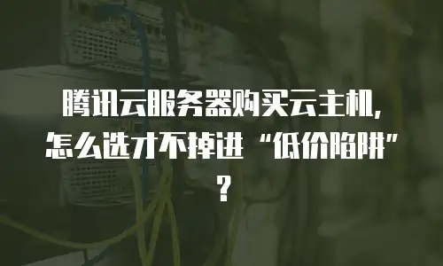 腾讯云服务器购买云主机，怎么选才不掉进“低价陷阱”？