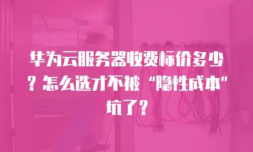 华为云服务器收费标价多少？怎么选才不被“隐性成本”坑了？