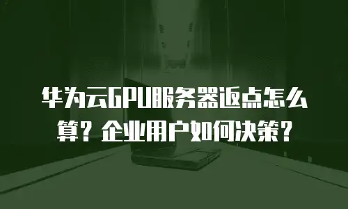 华为云GPU服务器返点怎么算？企业用户如何决策？