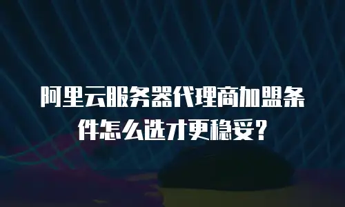 阿里云服务器代理商加盟条件怎么选才更稳妥？