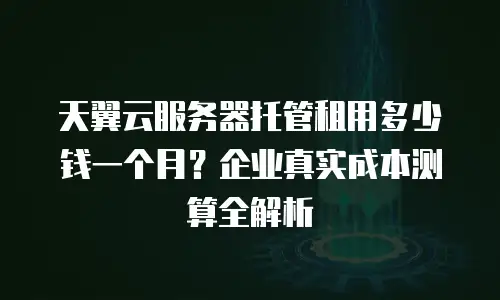 天翼云服务器托管租用多少钱一个月？企业真实成本测算全解析