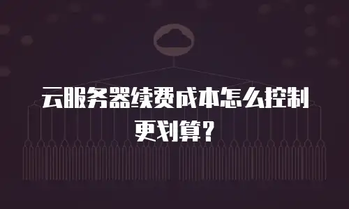 云服务器续费成本怎么控制更划算？