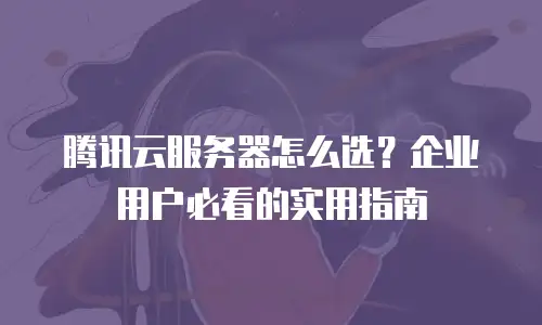 腾讯云服务器怎么选？企业用户必看的实用指南
