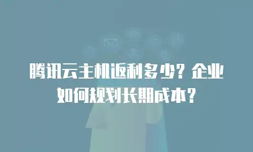 腾讯云主机返利多少？企业如何规划长期成本？
