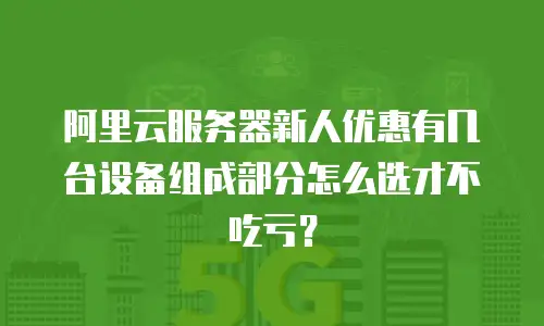 阿里云服务器新人优惠有几台设备组成部分怎么选才不吃亏？