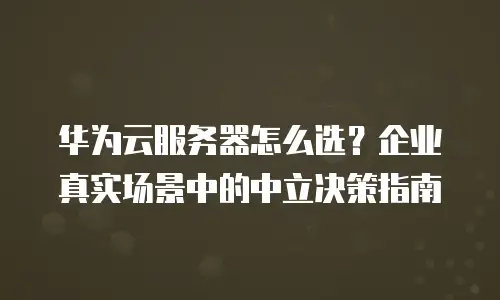 华为云服务器怎么选？企业真实场景中的中立决策指南
