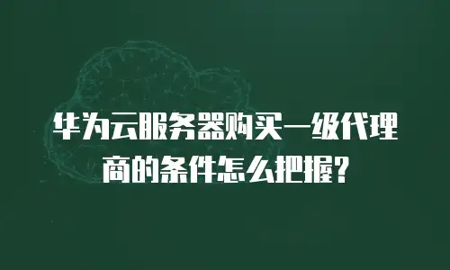 华为云服务器购买一级代理商的条件怎么把握？