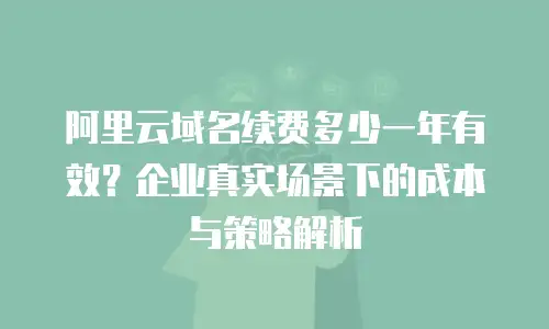 阿里云域名续费多少一年有效？企业真实场景下的成本与策略解析