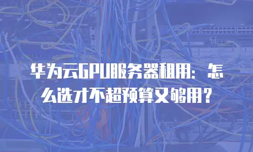 华为云GPU服务器租用：怎么选才不超预算又够用？