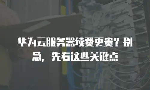华为云服务器续费更贵？别急，先看这些关键点