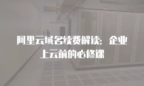 阿里云域名续费解读：企业上云前的必修课
