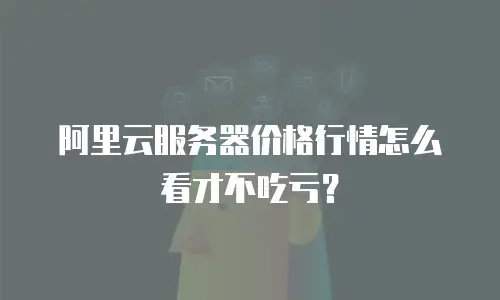 阿里云服务器价格行情怎么看才不吃亏？