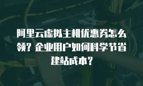 阿里云虚拟主机优惠券怎么领？企业用户如何科学节省建站成本？