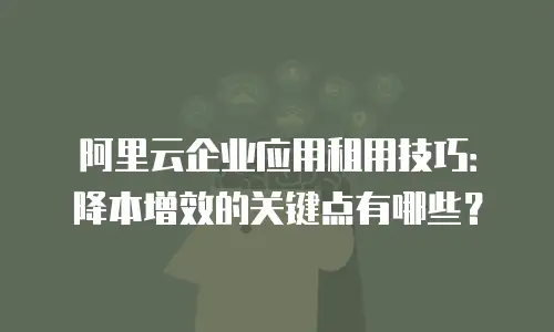 阿里云企业应用租用技巧：降本增效的关键点有哪些？