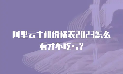 阿里云主机价格表2023怎么看才不吃亏？